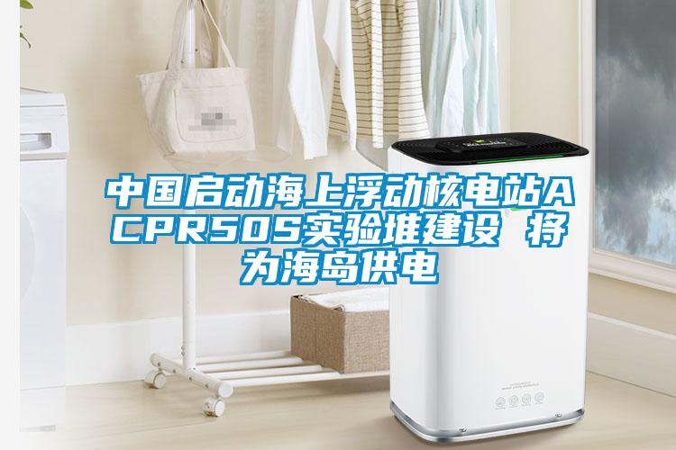 中國啟動(dòng)海上浮動(dòng)核電站ACPR50S實(shí)驗(yàn)堆建設(shè) 將為海島供電